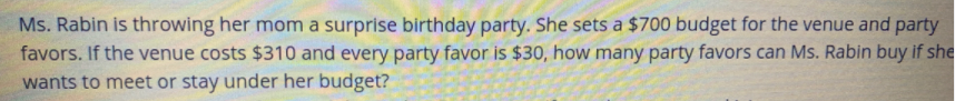 Ms. Rabin is throwing her mom a surprise birthday party. She sets a $700 budget for the venue and party
favors. If the venue costs $310 and every party favor is $30, how many party favors can Ms. Rabin buy if she
wants to meet or stay under her budget?
