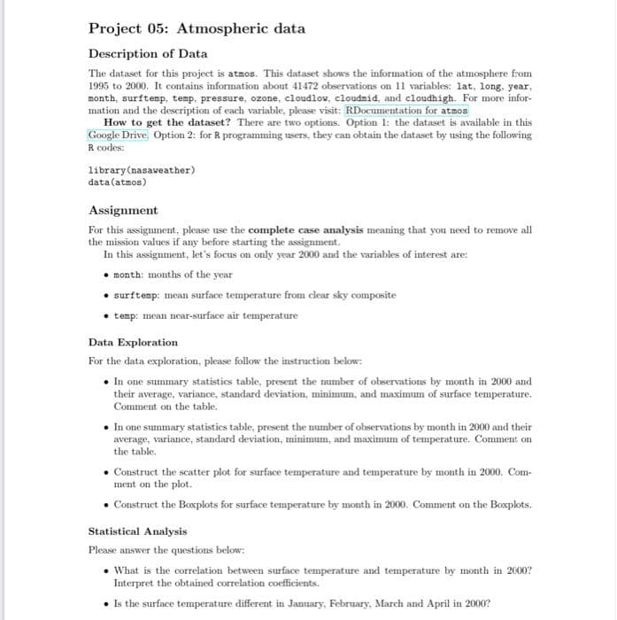 Project 05: Atmospheric data
Description of Data
The dataset for this project is atmos. This dataset shows the information of the atmosphere from
1995 to 2000. It contains information about 41472 observations on 11 variables: lat, long, year,
month, surftemp, temp, pressure, ozone, cloudlow, cloudmid, and cloudhigh. For more infor-
mation and the description of each variable, please visit: RDocumentation for atmos
How to get the dataset? There are two options. Option 1: the dataset is available in this
Google Drive. Option 2: for R programming users, they can obtain the dataset by using the following
R codes:
library (nasaweather)
data (atmos)
Assignment
For this assignment, please use the complete case analysis meaning that you need to remove all
the mission values if any before starting the assignment.
In this assignment, let's focus on only year 2000 and the variables of interest are:
month: months of the year
surftemp: mean surface temperature from clear sky composite
temp: mean near-surface air temperature
Data Exploration
For the data exploration, please follow the instruction below:
• In one summary statistics table, present the number of observations by month in 2000 and
their average, variance, standard deviation, minimum, and maximum of surface temperature.
Comment on the table.
• In one summary statistics table, present the number of observations by month in 2000 and their
average, variance, standard deviation, minimum, and maximum of temperature. Comment on
the table.
Construct the scatter plot for surface temperature and temperature by month in 2000, Com-
ment on the plot.
• Construct the Boxplots for surface temperature by month in 2000. Comment on the Boxplots.
Statistical Analysis
Please answer the questions below:
• What is the correlation between surface temperature and temperature by month in 2000?
Interpret the obtained correlation coefficients.
• Is the surface temperature different in January, February, March and April in 2000?