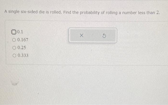 A single six-sided die is rolled. Find the probability of rolling a number less than 2.
0.1
O 0.167
O 0.25
O 0.333
X
5