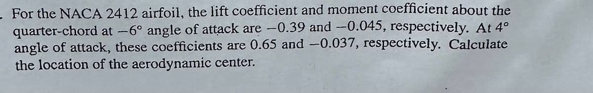 For the NACA 2412 airfoil, the lift coefficient and moment coefficient about the
quarter-chord at -6° angle of attack are -0.39 and -0.045, respectively. At 4°
angle of attack, these coefficients are 0.65 and -0.037, respectively. Calculate
the location of the aerodynamic center.
-