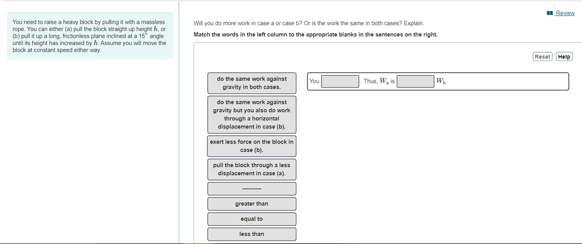 I Review
You need to raise a heavy block by pulling it with a massless
rope. You can either (a) pull the block straight up height h, or
(b) pull it up a long, frictionless plane inclined at a 15° angle
until its height has increased by h. Assume you will move the
block at constant speed either way.
Will you do more work in case a or case b? Or is the work the same in both cases? Explain.
Match the words in the left column to the appropriate blanks in the sentences on the right.
Reset
Help
do the same work against
You
Thus, Wa is
Wh
gravity in both cases.
do the same work against
gravity but you also do work
through a horizontal
displacement in case (b).
exert less force on the block in
case (b).
pull the block through a less
displacement in case (a).
greater than
equal to
less than
