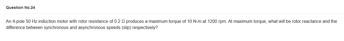 Question No.24
An 4-pole 50 Hz induction motor with rotor resistance of 0.2 Q produces a maximum torque of 10 N-m at 1200 rpm. At maximum torque, what will be rotor reactance and the
difference between synchronous and asynchronous speeds (slip) respectively?
