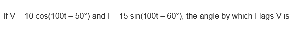 If V = 10 cos(100t – 50°) and I = 15 sin(100t – 60°), the angle by which I lags V is
