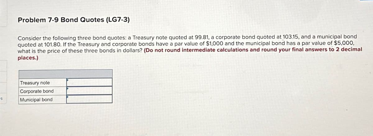 Problem 7-9 Bond Quotes (LG7-3)
Consider the following three bond quotes: a Treasury note quoted at 99.81, a corporate bond quoted at 103.15, and a municipal bond
quoted at 101.80. If the Treasury and corporate bonds have a par value of $1,000 and the municipal bond has a par value of $5,000,
what is the price of these three bonds in dollars? (Do not round intermediate calculations and round your final answers to 2 decimal
places.)
Treasury note
Corporate bond
Municipal bond