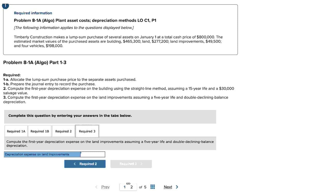 Required information
Problem 8-1A (Algo) Plant asset costs; depreciation methods LO C1, P1
[The following information applies to the questions displayed below.]
Timberly Construction makes a lump-sum purchase of several assets on January 1 at a total cash price of $800,000. The
estimated market values of the purchased assets are building, $465,300; land, $277,200; land improvements, $49,500;
and four vehicles, $198,000.
Problem 8-1A (Algo) Part 1-3
Required:
1-a. Allocate the lump-sum purchase price to the separate assets purchased.
1-b. Prepare the journal entry to record the purchase.
2. Compute the first-year depreciation expense on the building using the straight-line method, assuming a 15-year life and a $30,000
salvage value.
3. Compute the first-year depreciation expense on the land improvements assuming a five-year life and double-declining-balance
depreciation.
Complete this question by entering your answers in the tabs below.
Required 1A Required 1B
Required 2 Required 3
Compute the first-year depreciation expense on the land improvements assuming a five-year life and double-declining-balance
depreciation.
Depreciation expense on land improvements
< Required 2
< Prev
Porquined 3 >
12
of 5
Next >