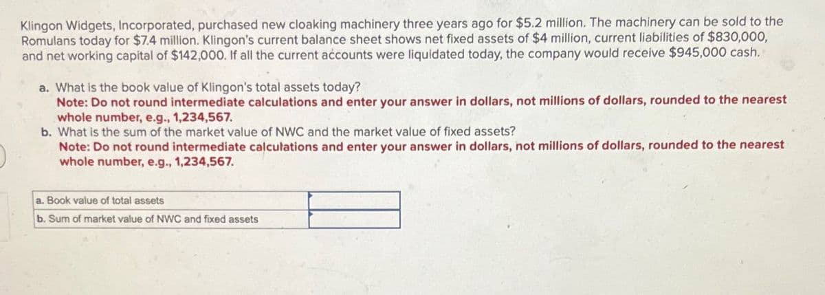 Klingon Widgets, Incorporated, purchased new cloaking machinery three years ago for $5.2 million. The machinery can be sold to the
Romulans today for $7.4 million. Klingon's current balance sheet shows net fixed assets of $4 million, current liabilities of $830,000,
and net working capital of $142,000. If all the current accounts were liquidated today, the company would receive $945,000 cash.
a. What is the book value of Klingon's total assets today?
Note: Do not round intermediate calculations and enter your answer in dollars, not millions of dollars, rounded to the nearest
whole number, e.g., 1,234,567.
b. What is the sum of the market value of NWC and the market value of fixed assets?
Note: Do not round intermediate calculations and enter your answer in dollars, not millions of dollars, rounded to the nearest
whole number, e.g., 1,234,567.
a. Book value of total assets
b. Sum of market value of NWC and fixed assets