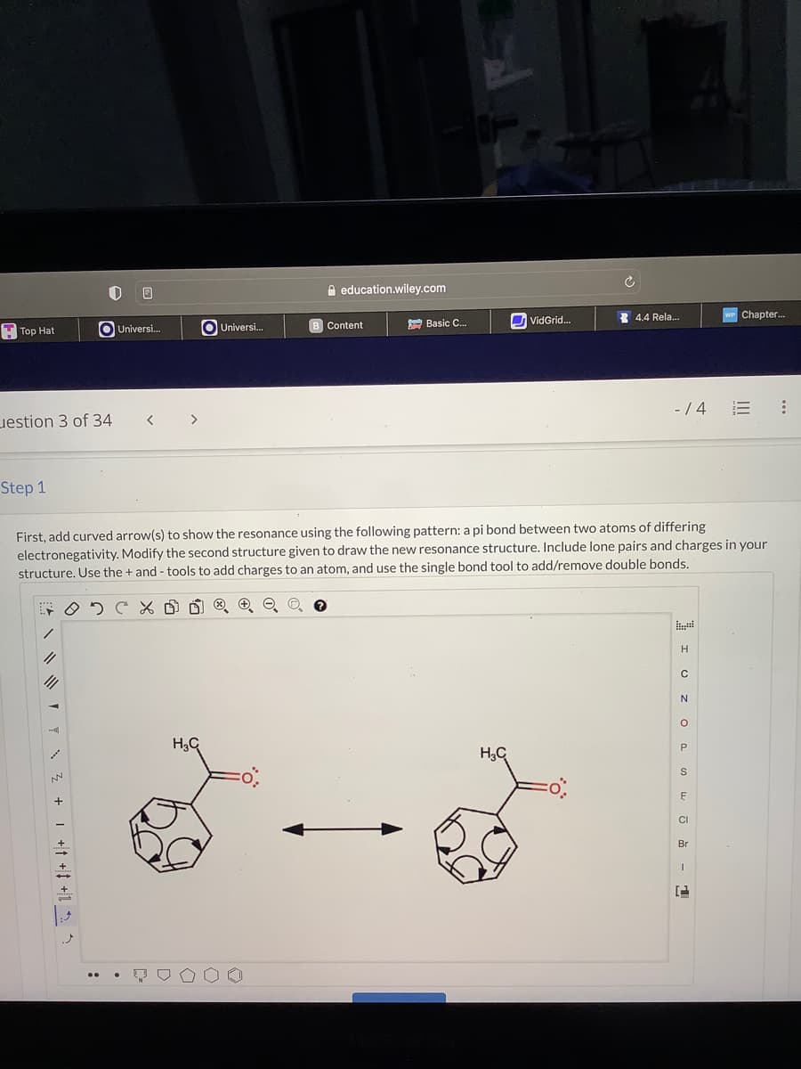 Top Hat
estion 3 of 34
Step 1
705
1
1/
0
+ 1 +† + +1_2_1
Universi...
<
>
Universi...
H₂C
education.wiley.com
B Content
→→
Basic C...
First, add curved arrow(s) to show the resonance using the following pattern: a pi bond between two atoms of differing
electronegativity. Modify the second structure given to draw the new resonance structure. Include lone pairs and charges in your
structure. Use the + and tools to add charges to an atom, and use the single bond tool to add/remove double bonds.
VidGrid...
H₂C
4.4 Rela...
-/4
H
с
N
O
P
S
F
CI
Br
Chapter...
- 1
: