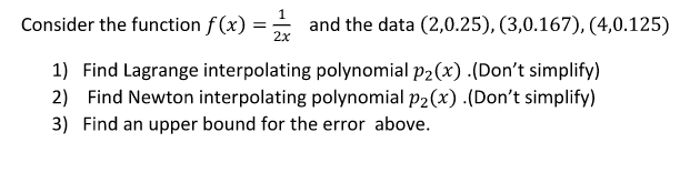 Consider the function f (x) = and the data (2,0.25), (3,0.167), (4,0.125)
2x
1) Find Lagrange interpolating polynomial p2(x) .(Don't simplify)
2) Find Newton interpolating polynomial p2(x) .(Don't simplify)
3) Find an upper bound for the error above.
