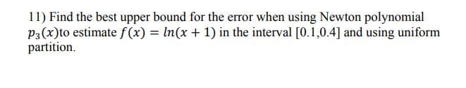 11) Find the best upper bound for the error when using Newton polynomial
P3(x)to estimate f (x) = In(x + 1) in the interval [0.1,0.4] and using uniform
partition.
