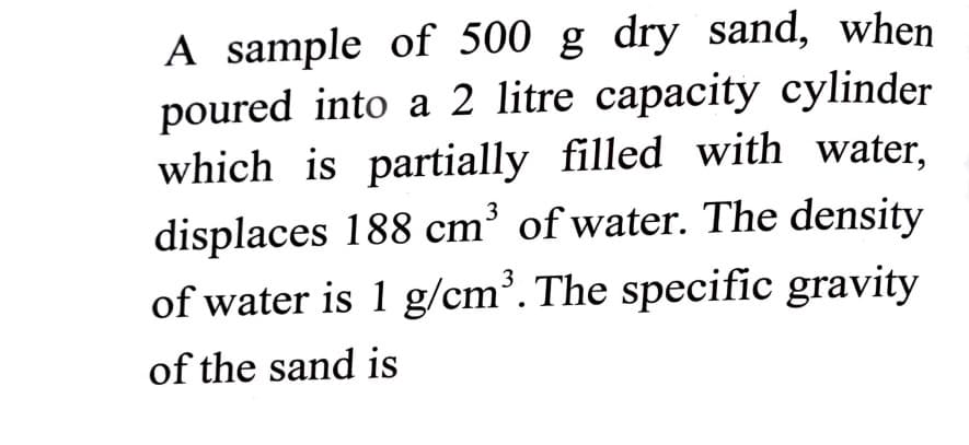 A sample of 500 g dry sand, when
poured into a 2 litre capacity cylinder
which is partially filled with water,
displaces 188 cm' of water. The density
of water is 1 g/cm³. The specific gravity
of the sand is
