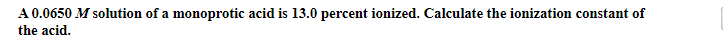 A 0.0650 M solution of a monoprotic acid is 13.0 percent ionized. Calculate the ionization constant of
the acid.
