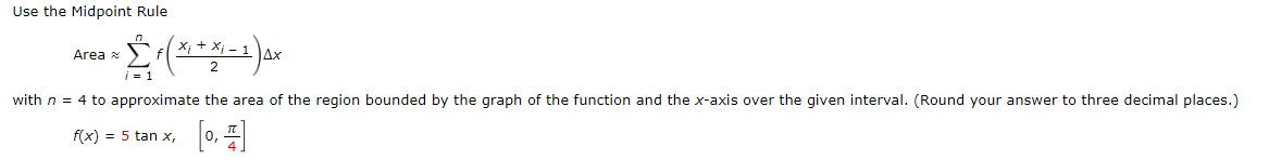 Use the Midpoint Rule
Area
i = 1
with n = 4 to approximate the area of the region bounded by the graph of the function and the x-axis over the given interval. (Round your answer to three decimal places.)
f(x) = 5 tan x,
