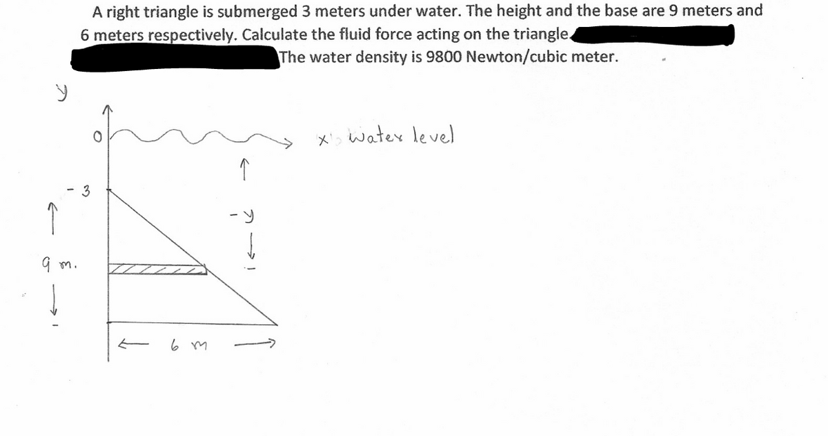 A right triangle is submerged 3 meters under water. The height and the base are 9 meters and
6 meters respectively. Calculate the fluid force acting on the triangle
The water density is 9800 Newton/cubic meter.
X' watex level
3
G m.
6 m
