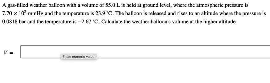 A gas-filled weather balloon with a volume of 55.0 L is held at ground level, where the atmospheric pressure is
7.70 x 10? mmHg and the temperature is 23.9 °C. The balloon is released and rises to an altitude where the pressure is
0.0818 bar and the temperature is -2.67 °C. Calculate the weather balloon's volume at the higher altitude.
V =
Enter numeric value
