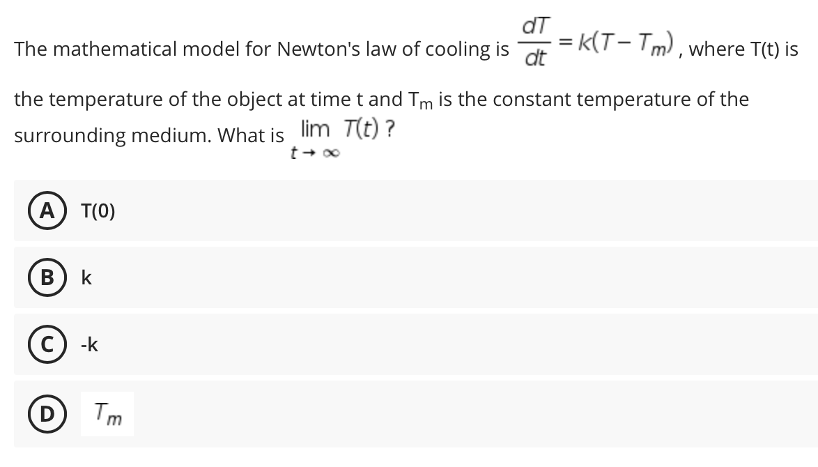 dT
= k(T- Tm), where T(t) is
dt
The mathematical model for Newton's law of cooling is
the temperature of the object at time t and Tm is the constant temperature of the
surrounding medium. What is lim T(t) ?
(A) T(0)
В
k
-k
Tm
