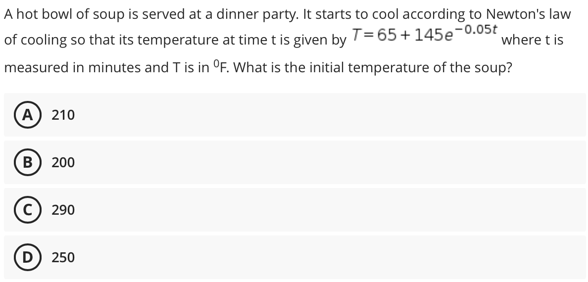 A hot bowl of soup is served at a dinner party. It starts to cool according to Newton's law
-0.05t
of cooling so that its temperature at time t is given by
T= 65 + 145e
where t is
measured in minutes and T is in °F. What is the initial temperature of the soup?
A
210
В
200
C) 290
D) 250
