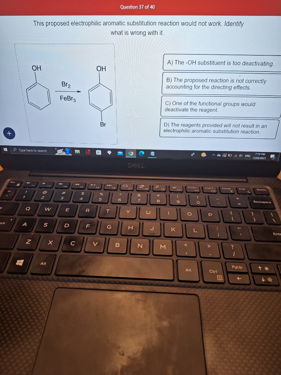 b
+
T
ock
Esc
A
Type here to search
H
4
!
1
Q
A
Z
This proposed electrophilic aromatic substitution reaction would not work. Identify
what is wrong with it.
OH
@
2
W
S
Alt
X
Br₂
FeBr3
449
#
3
E
D
HA
C
F4
$
4
R
F
OH
FS
Br
V
%
5
TH
T
G
Question 37 of 40
FO
A
6
B
[
DELL
F7
Y
H
13
&
7
N
AW
P
J
*
8
FO
A) The -OH substituent is too deactivating.
B) The proposed reaction is not correctly
accounting for the directing effects.
C) One of the functional groups would
deactivate the reagent.
D) The reagents provided will not result in an
electrophilic aromatic substitution reaction.
JU
M
X
F10
(
9
K
Priser
O
Alt
F11
)
O
L
Insert
F12
P
شال
:
Ctrl
+
BU
;
ED 4 ENG
Home
B
{
[
?
End
1
=
"
F
PgUp
+
&
7:19 PM
7/29/2023
Delete
Backspace
1
Ente