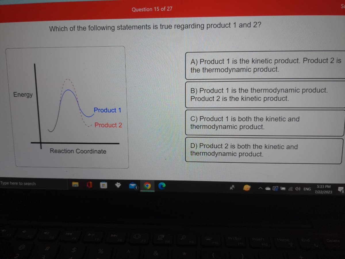 Energy
Type here to search
Which of the following statements is true regarding product 1 and 2?
Product 1
$
- Product 2
Reaction Coordinate
Question 15 of 27
%
&
A) Product 1 is the kinetic product. Product 2 is
the thermodynamic product.
B) Product 1 is the thermodynamic product.
Product 2 is the kinetic product.
C) Product 1 is both the kinetic and
thermodynamic product.
D) Product 2 is both the kinetic and
thermodynamic product.
PrtScr
F12
Home
ENG
Su
5:33 PM
7/22/2023