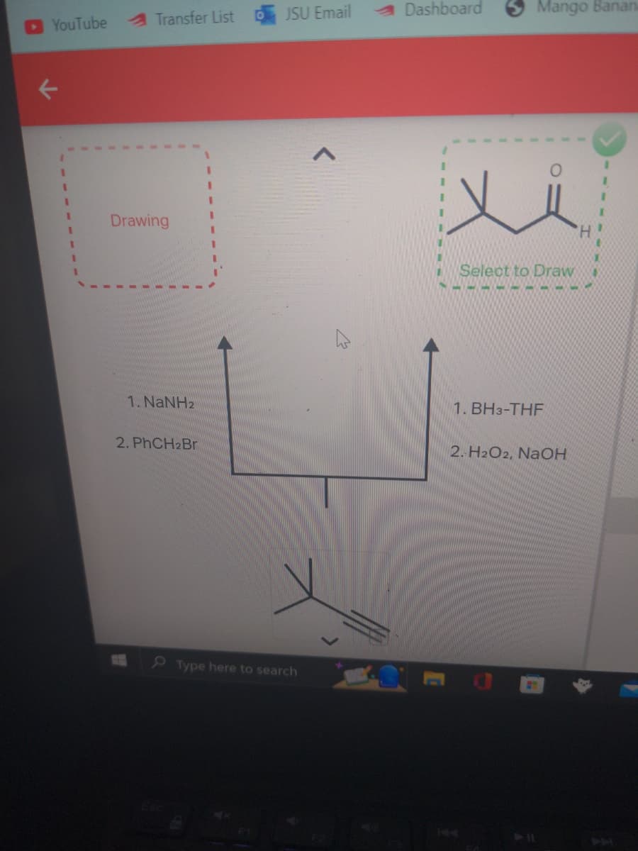 YouTube
A Transfer List
Drawing
1. NaNH2
2. PhCH2Br
JSU Email
Type here to search
Dashboard
Mango Banana
ů
H
Select to Draw
1. BH3-THF
2. H2O2, NaOH