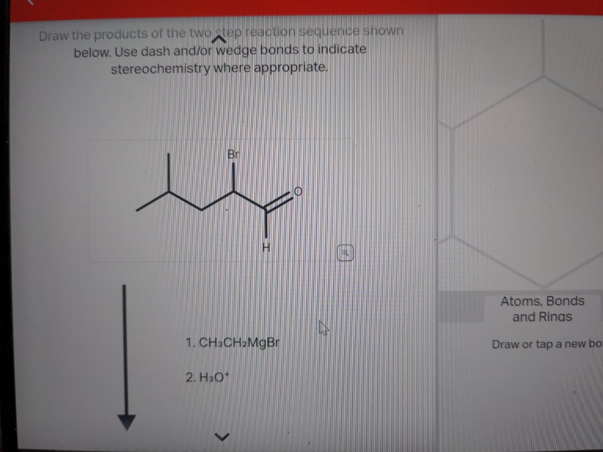 Draw the products of the two step reaction sequence shown
below. Use dash and/or wedge bonds to indicate
stereochemistry where appropriate.
H
1. CH3CH2MgBr
2. H3O+
O
Atoms, Bonds
and Rings
Draw or tap a new bo