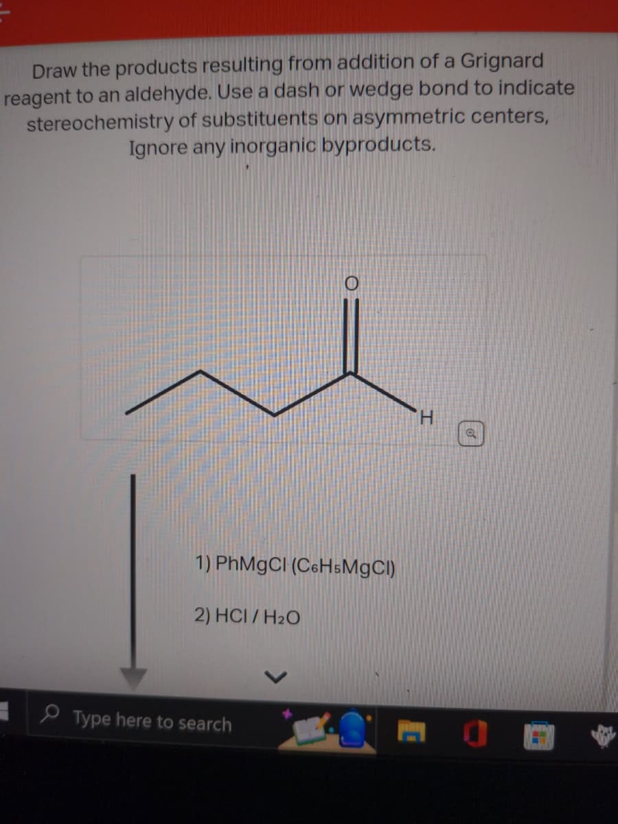 Draw the products resulting from addition of a Grignard
reagent to an aldehyde. Use a dash or wedge bond to indicate
stereochemistry of substituents on asymmetric centers,
Ignore any inorganic byproducts.
1) PhMgCl (C6H5MgCl)
2) HCI/H₂O
Type here to search
H