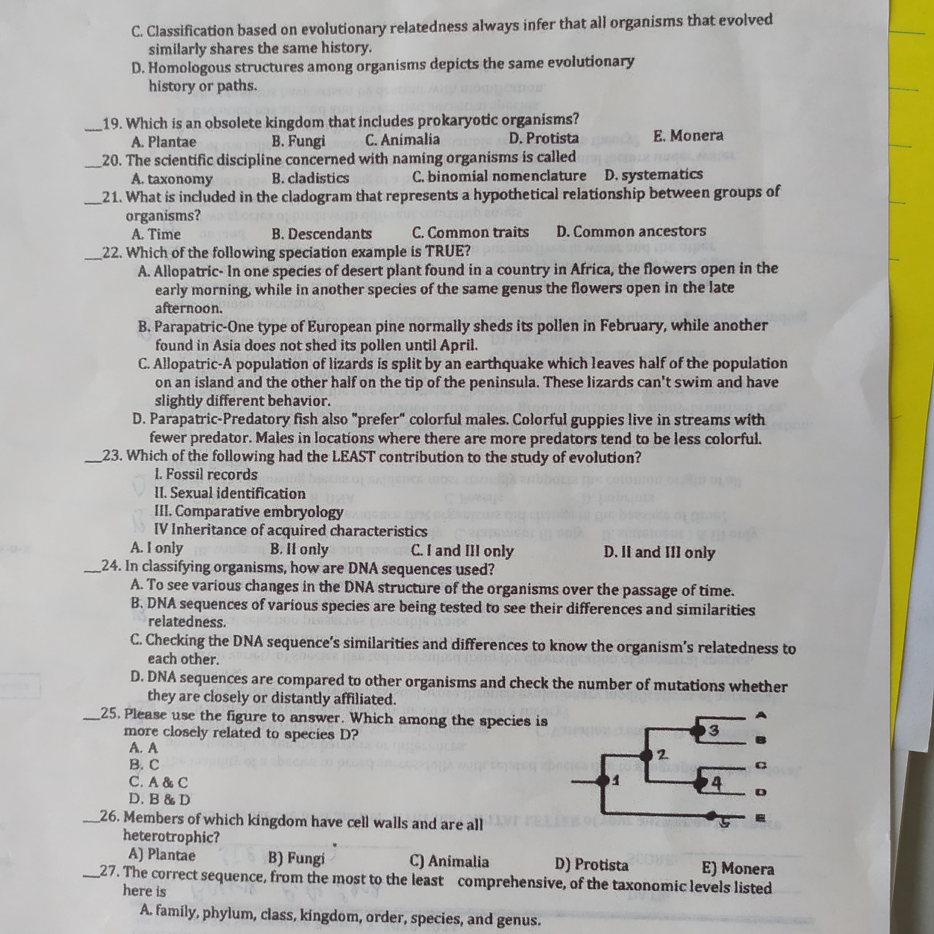 19. Which is an obsolete kingdom that includes prokaryotic organisms?
A. Plantae
20. The scientific discipline concerned with naming organisms is called
A. taxonomy
21. What is included in the cladogram that represents a hypothetical relationship between groups of
organisms?
A. Time
B. Fungi
C. Animalia
D. Protista
E. Monera
B. cladistics
C. binomial nomenciature D. systematics
B. Descendants
C. Common traits
D. Common ancestors
