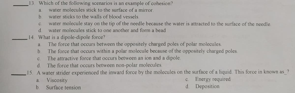 13. Which of the following scenarios is an example of cohesion?
a.
water molecules stick to the surface of a mirror.
b.
water sticks to the walls of blood vessels.
C.
water molecule stay on the tip of the needle because the water is attracted to the surface of the needle.
d.
water molecules stick to one another and form a bead
14. What is a dipole-dipole force?
The force that occurs between the oppositely charged poles of polar molecules.
The force that occurs within a polar molecule because of the oppositely charged poles.
The attractive force that occurs between an ion and a dipole.
The force that occurs between non-polar molecules.
a.
b.
C.
d.
15. A water strider experienced the inward force by the molecules on the surface of a liquid. This force in known as ?
a. Viscosity
b. Surface tension
c. Energy required
d. Deposition
