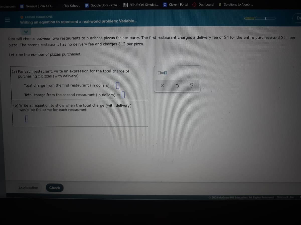 I Newsela | Join A Cl.
Play Kahoot!
E Google Docs - crea.
E SEPUP Cell Simulati.
C Clever | Portal Dashboard
$ Solutions to Algebr.
le clasroom
O LINEAR EQUATIONS
De
Writing an equation to represent a real-world problem: Variable..
Rita will choose between two restaurants to purchase pizzas for her party. The first restaurant charges a delivery fee of $4 for the entire purchase and $11 per
pizza. The second restaurant has no delivery fee and charges $12 per pizza.
Let x be the number of pizzas purchased.
(a) For each restaurant, write an expression for the total charge of
purchasing x pizzas (with delivery).
D=D0
Total charge from the first restaurant (in dollars) =|
Total charge from the second restaurant (in dollars) =|
(b) Write an equation to show when the total charge (with delivery)
would be the same for each restaurant.
Explanation
Check
62021 McGraw-Hill Education. All Rights Reserved
Terms of Use
