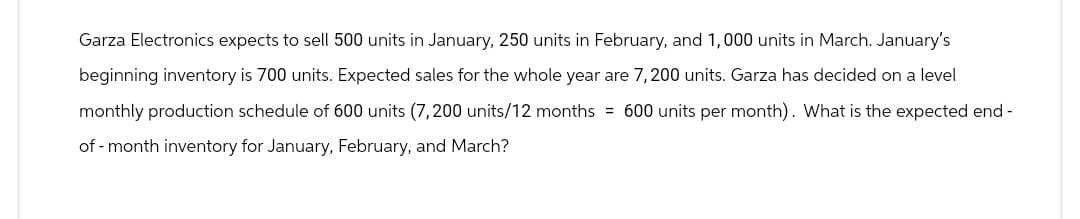 Garza Electronics expects to sell 500 units in January, 250 units in February, and 1,000 units in March. January's
beginning inventory is 700 units. Expected sales for the whole year are 7,200 units. Garza has decided on a level
monthly production schedule of 600 units (7,200 units/12 months = 600 units per month). What is the expected end-
of-month inventory for January, February, and March?