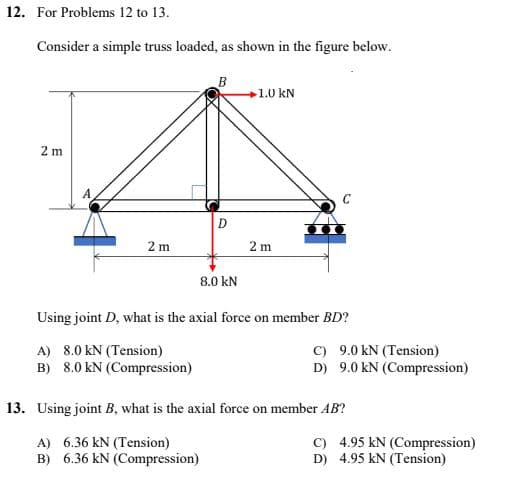 12. For Problems 12 to 13.
Consider a simple truss loaded, as shown in the figure below.
B
1.0 kN
2 m
D
2m
2m
8.0 kN
Using joint D, what is the axial force on member BD?
A) 8.0 KN (Tension)
C)
9.0 kN (Tension)
D) 9.0 kN (Compression)
B) 8.0 KN (Compression)
13. Using joint B, what is the axial force on member AB?
A) 6.36 kN (Tension)
C) 4.95 kN (Compression)
D) 4.95 KN (Tension)
B) 6.36 KN (Compression)