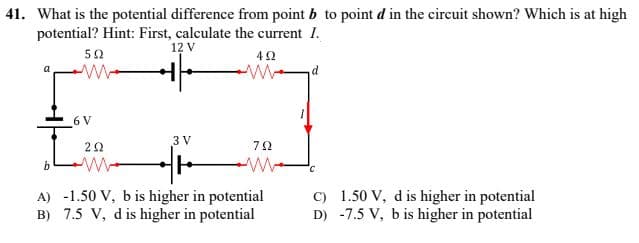 41. What is the potential difference from point b to point d in the circuit shown? Which is at high
potential? Hint: First, calculate the current I.
12 V
502
492
a
w
W
d
3 V
ΖΩ
b
w
C
A) -1.50 V, b is higher in potential
B) 7.5 V, d is higher in potential
C) 1.50 V, d is higher in potential
D) -7.5 V, b is higher in potential
6 V
792