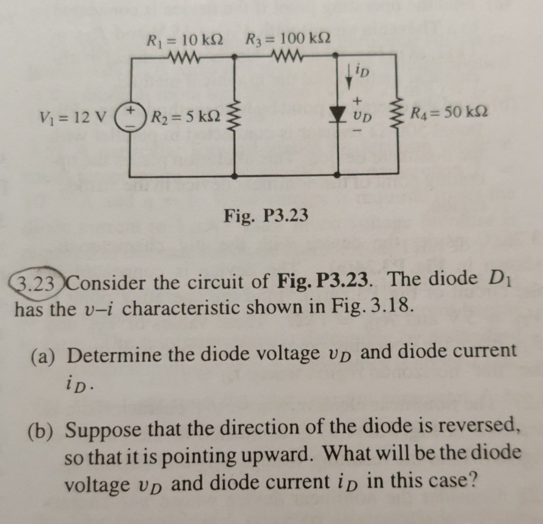 R3 = 100 k2
R = 10 k2
%3D
R4= 50 k2
Vị = 12 V (*) R2= 5 kN Ž
UD
Fig. P3.23
3.23 Consider the circuit of Fig. P3.23. The diode D1
has the v-i characteristic shown in Fig. 3.18.
(a) Determine the diode voltage vp and diode current
ip.
(b) Suppose that the direction of the diode is reversed,
so that it is pointing upward. What will be the diode
voltage vp and diode current ip in this case?
