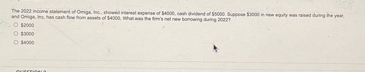 The 2022 income statement of Omiga, Inc., showed interest expense of $4000, cash dividend of $5000. Suppose $3000 in new equity was raised during the year,
and Omiga, Inc. has cash flow from assets of $4000, What was the firm's net new borrowing during 2022?
$2000
$3000
O $4000
QUESTION?