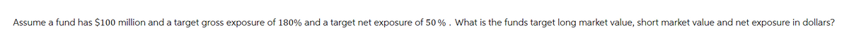 Assume a fund has $100 million and a target gross exposure of 180% and a target net exposure of 50%. What is the funds target long market value, short market value and net exposure in dollars?