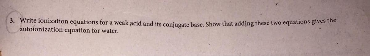 3. Write ionization equations for a weak acid and its coniugate base, Show that adding these two equations gives the
autoionization equation for water.
