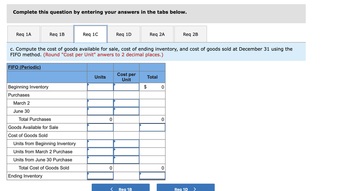 Complete this question by entering your answers in the tabs below.
Req 1A
Req 1B
Req 10
Req 1D
Req 2A
Req 2B
c. Compute the cost of goods available for sale, cost of ending inventory, and cost of goods sold at December 31 using the
FIFO method. (Round "Cost per Unit" anwers to 2 decimal places.)
FIFO (Periodic).
Cost per
Unit
Units
Total
Beginning Inventory
$
Purchases
March 2
June 30
Total Purchases
Goods Available for Sale
Cost of Goods Sold
Units from Beginning Inventory
Units from March 2 Purchase
Units from June 30 Purchase
Total Cost of Goods Sold
Ending Inventory
Reg 1B
Reg 1D
>
