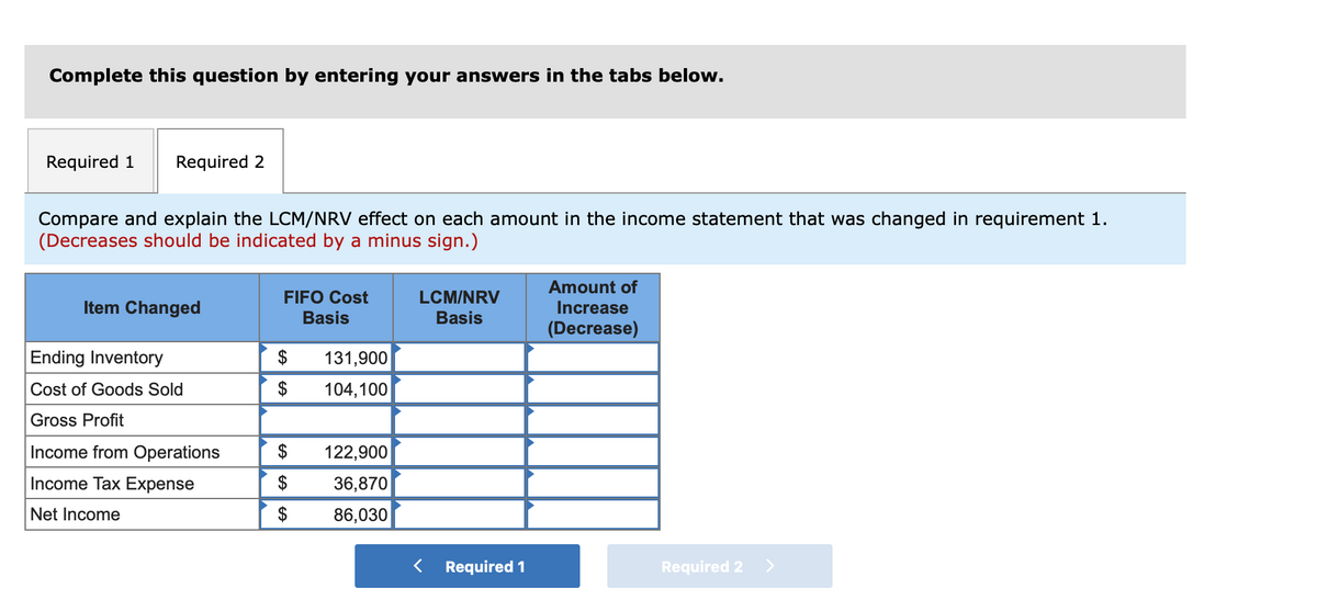 Complete this question by entering your answers in the tabs below.
Required 1
Required 2
Compare and explain the LCM/NRV effect on each amount in the income statement that was changed in requirement 1.
(Decreases should be indicated by a minus sign.)
Amount of
LCM/NRV
Basis
FIFO Cost
Item Changed
Increase
Basis
(Decrease)
Ending Inventory
$
131,900
Cost of Goods Sold
$
104,100
Gross Profit
Income from Operations
122,900
Income Tax Expense
$
36,870
Net Income
$
86,030
< Required 1
Required 2 >
