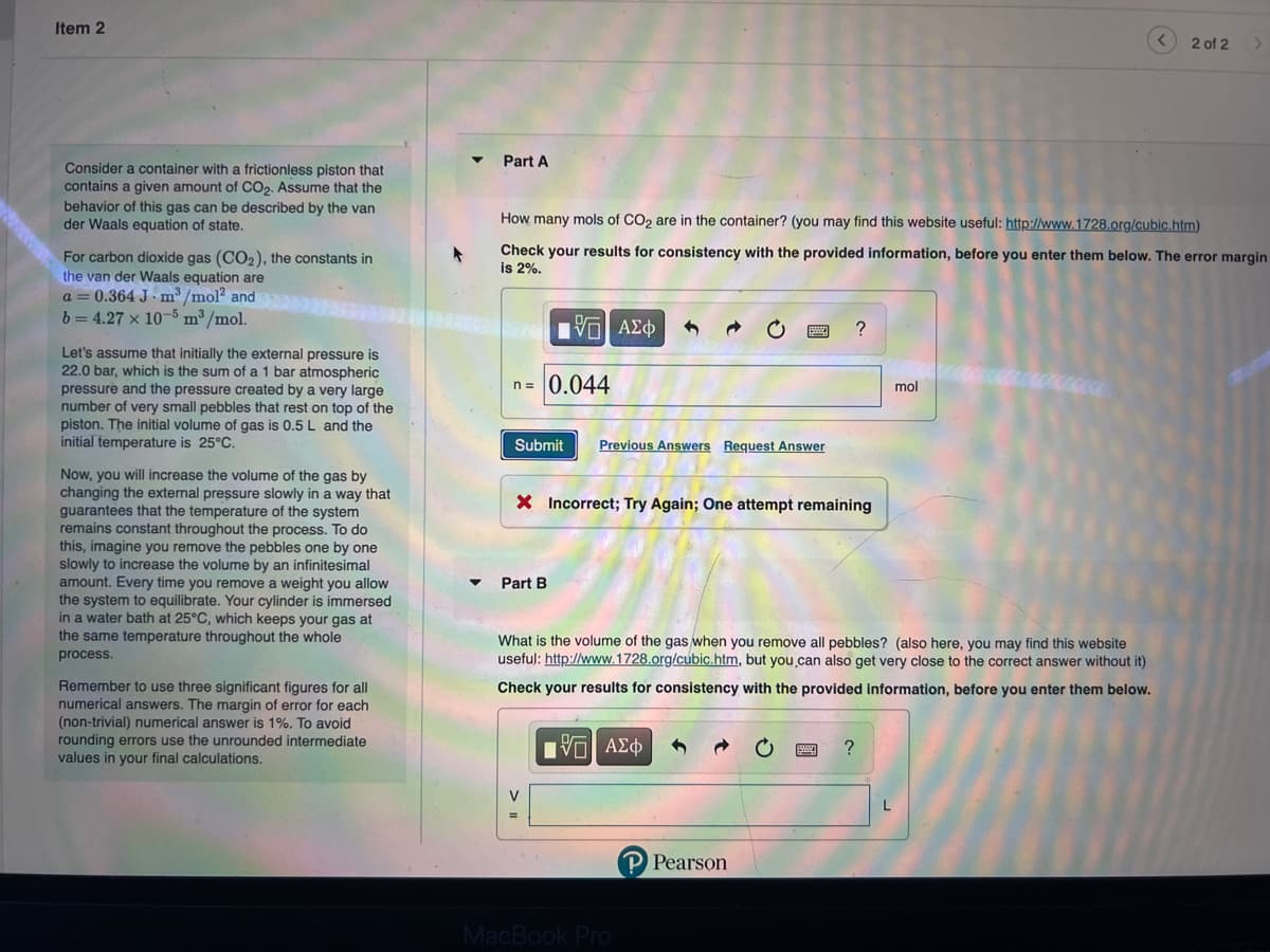 Item 2
Consider a container with a frictionless piston that
contains a given amount of CO₂. Assume that the
behavior of this gas can be described by the van
der Waals equation of state.
For carbon dioxide gas (CO₂), the constants in
the van der Waals equation are
a = 0.364 J. m³/mol² and
b= 4.27 x 10-5 m³/mol.
Let's assume that initially the external pressure is
22.0 bar, which is the sum of a 1 bar atmospheric
pressure and the pressure created by a very large
number of very small pebbles that rest on top of the
piston. The initial volume of gas is 0.5 L and the
initial temperature is 25°C.
Now, you will increase the volume of the gas by
changing the external pressure slowly in a way that
guarantees that the temperature of the system
remains constant throughout the process. To do
this, imagine you remove the pebbles one by one
slowly to increase the volume by an infinitesimal
amount. Every time you remove a weight you allow
the system to equilibrate. Your cylinder is immersed
in a water bath at 25°C, which keeps your gas at
the same temperature throughout the whole
process.
Remember to use three significant figures for all
numerical answers. The margin of error for each
(non-trivial) numerical answer is 1%. To avoid
rounding errors use the unrounded intermediate
values in your final calculations.
▼
Part A
How many mols of CO₂ are in the container? (you may find this website useful: http://www.1728.org/cubic.htm)
Check your results for consistency with the provided information, before you enter them below. The error margin
is 2%.
n = 0.044
VΠΙ ΑΣΦ
Submit Previous Answers Request Answer
Part B
X Incorrect; Try Again; One attempt remaining
V
PWW
MacBook Pro
What is the volume of the gas when you remove all pebbles? (also here, you may find this website
useful: http://www.1728.org/cubic.htm, but you can also get very close to the correct answer without it)
Check your results for consistency with the provided information, before you enter them below.
[5] ΑΣΦ
P Pearson
?
www
?
mol
L
2 of 2
>