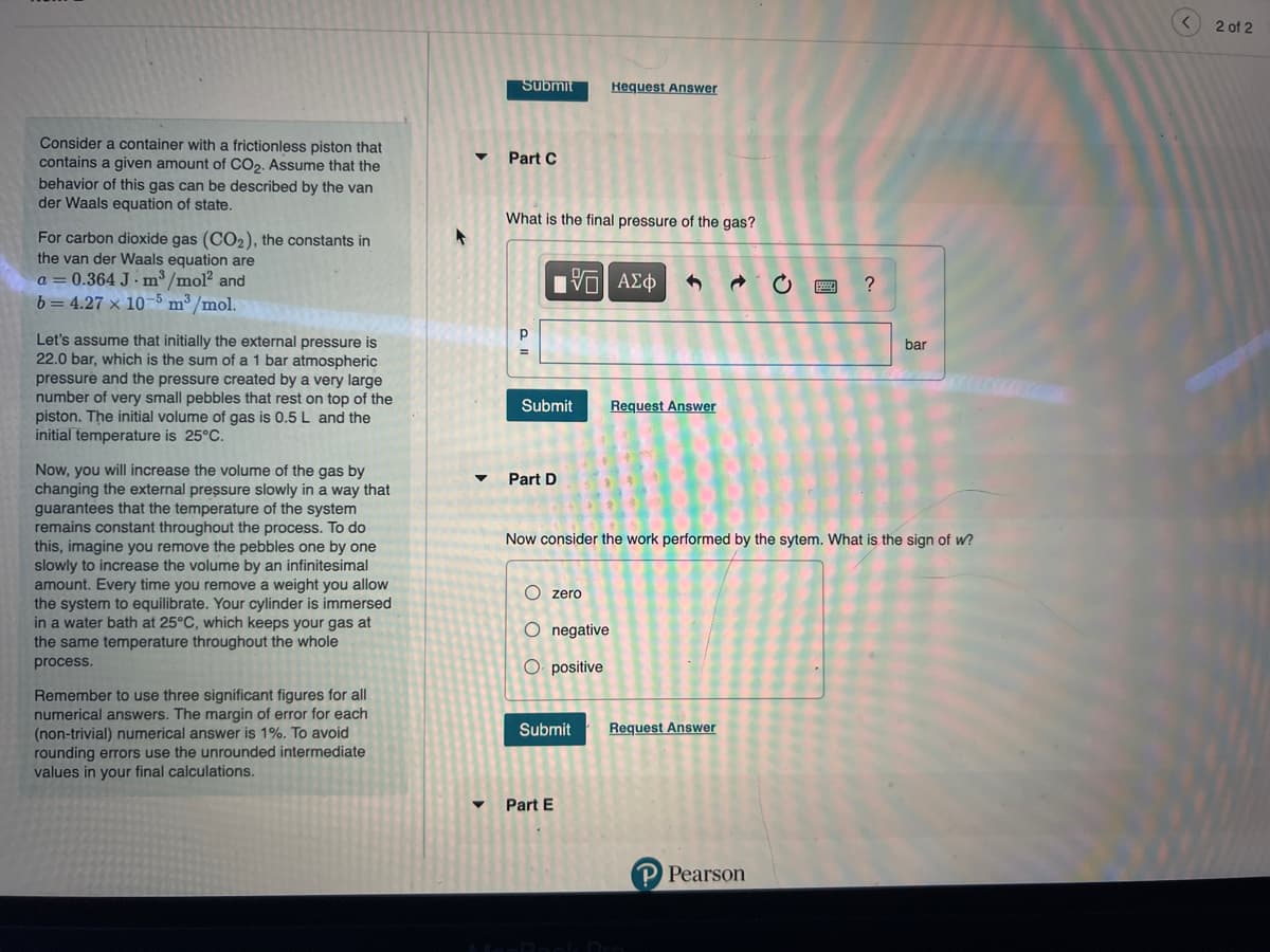 Consider a container with a frictionless piston that
contains a given amount of CO₂. Assume that the
behavior of this gas can be described by the van
der Waals equation of state.
For carbon dioxide gas (CO₂), the constants in
the van der Waals equation are
a = 0.364 J m³/mol² and
b= 4.27 x 10-5 m³/mol.
Let's assume that initially the external pressure is
22.0 bar, which is the sum of a 1 bar atmospheric
pressure and the pressure created by a very large
number of very small pebbles that rest on top of the
piston. The initial volume of gas is 0.5 L and the
initial temperature is 25°C.
Now, you will increase the volume of the gas by
changing the external pressure slowly in a way that
guarantees that the temperature of the system
remains constant throughout the process. To do
this, imagine you remove the pebbles one by one
slowly to increase the volume by an infinitesimal
amount. Every time you remove a weight you allow
the system to equilibrate. Your cylinder is immersed
in a water bath at 25°C, which keeps your gas at
the same temperature throughout the whole
process.
Remember to use three significant figures for all
numerical answers. The margin of error for each
(non-trivial) numerical answer is 1%. To avoid
rounding errors use the unrounded intermediate
values in your final calculations.
Submit
Part C
What is the final pressure of the gas?
15| ΑΣΦ
Submit Request Answer
Part D
Hequest Answer
Ozero
O negative
O positive
Submit
▼ Part E
Now consider the work performed by the sytem. What is the sign of w?
Request Answer
C
Pearson
?
bar
2 of 2