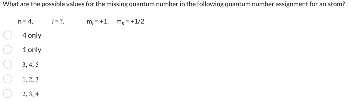 What are the possible values for the missing quantum number in the following quantum number assignment for an atom?
ms = + 1/2
ОО
n = 4,
4 only
1 only
3, 4, 5
1, 2, 3
2, 3, 4
| = ?,
m₁ = +1,