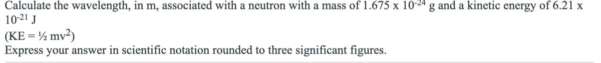 ### Problem Statement
**Calculate the wavelength, in meters, associated with a neutron with a mass of 1.675 x 10^-24 grams and a kinetic energy of 6.21 x 10^-21 Joules.**

**Formula:**
\( \text{KE} = \frac{1}{2} mv^2 \)

**Instructions:**
Express your answer in scientific notation rounded to three significant figures.