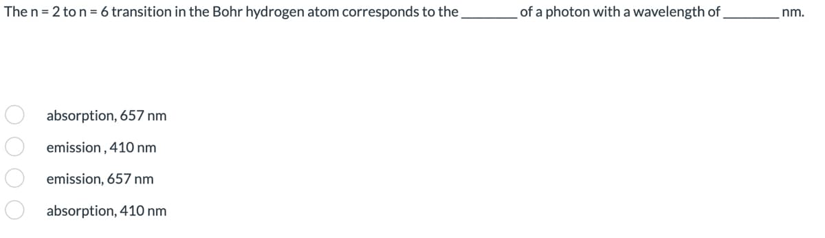 The n = 2 to n = 6 transition in the Bohr hydrogen atom corresponds to the ________ of a photon with a wavelength of ________ nm.

Options:
- ( ) absorption, 657 nm
- ( ) emission, 410 nm
- ( ) emission, 657 nm
- ( ) absorption, 410 nm
