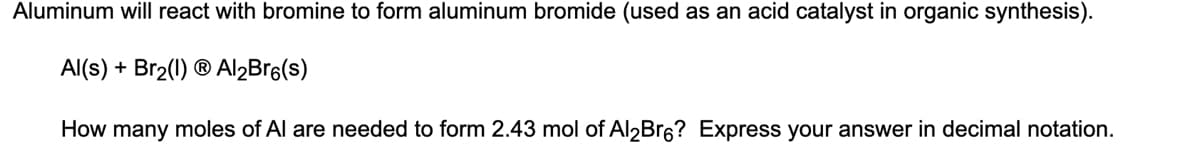 Aluminum will react with bromine to form aluminum bromide (used as an acid catalyst in organic synthesis).
Al(s) + Br₂(1) Ⓡ Al₂Bro(s)
How many moles of Al are needed to form 2.43 mol of Al2Br6? Express your answer in decimal notation.