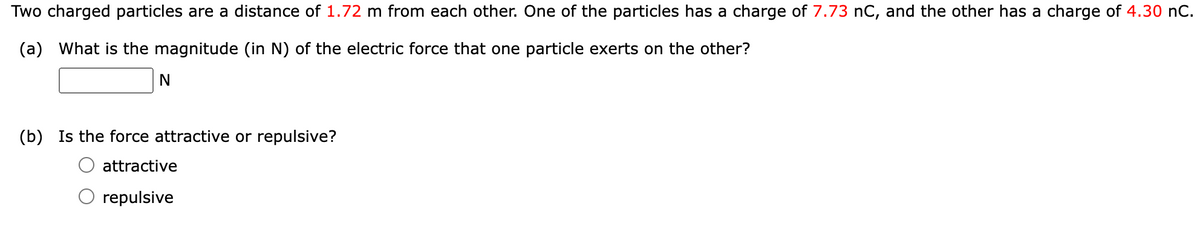 Two charged particles are a distance of 1.72 m from each other. One of the particles has a charge of 7.73 nC, and the other has a charge of 4.30 nC.
(a) What is the magnitude (in N) of the electric force that one particle exerts on the other?
N
(b) Is the force attractive or repulsive?
attractive
repulsive