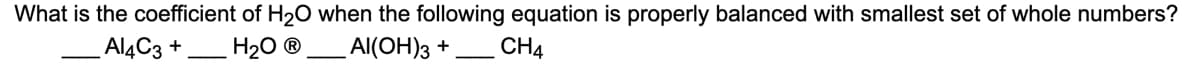 ### Balancing Chemical Equations: Coefficient of \( \text{H}_2\text{O} \)

**Problem Statement:**
What is the coefficient of \( \text{H}_2\text{O} \) when the following equation is properly balanced with the smallest set of whole numbers?

\[ \text{___} \, \text{Al}_4\text{C}_3 + \text{___} \, \text{H}_2\text{O} \rightarrow \text{___} \, \text{Al(OH)}_3 + \text{___} \, \text{CH}_4 \]

**Steps to Balance the Equation:**

1. **Identify the number of atoms of each element on both sides:**
    - Left side: 
        - \( \text{Al}: 4 \times 1 = 4 \)
        - \( \text{C}: 3 \times 1 = 3 \)
        - \( \text{H}: 2 \times \text{coefficient of } \text{H}_2\text{O} \)
        - \( \text{O}: 1 \times \text{coefficient of } \text{H}_2\text{O} \)
    - Right side:
        - \( \text{Al}: 1 \times \text{coefficient of } \text{Al(OH)}_3 \)
        - \( \text{C}: 1 \times \text{coefficient of } \text{CH}_4 \)
        - \( \text{H}: (3 \times \text{coefficient of } \text{Al(OH)}_3) + (4 \times \text{coefficient of } \text{CH}_4) \)
        - \( \text{O}: 3 \times \text{coefficient of } \text{Al(OH)}_3 \)

2. **Balance each element one by one:**
    - Start with Al (Aluminum):
        - There are 4 aluminum atoms on the left side in 1 molecule of \( \text{Al}_4\text{C}_3 \), so put 4 in front of \( \text{Al(OH)}_3 \) on the right.

      \[ \text{Al}_4\text{C}_3