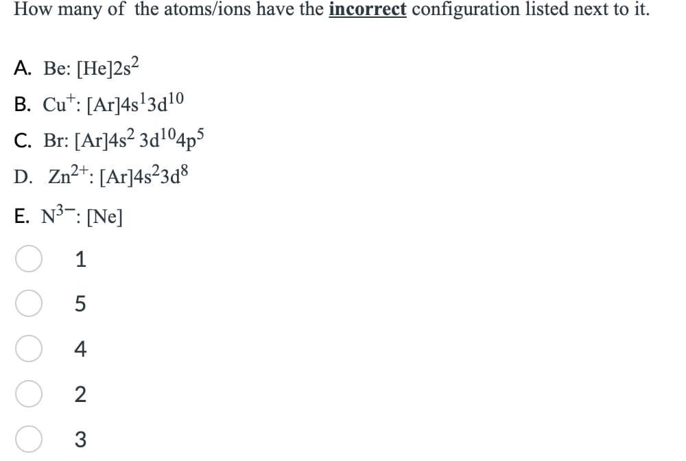 How many of the atoms/ions have the incorrect configuration listed next to it.
A. Be: [He]2s²
B. Cut: [Ar]4s¹3d¹0
C. Br: [Ar]4s² 3d¹04p5
D. Zn²+: [Ar]4s²3d8
E. N³: [Ne]
1
5
4
2
3