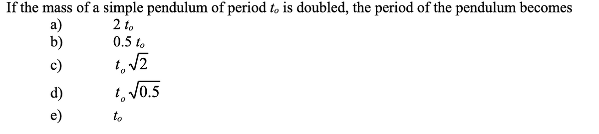 If the mass of a simple pendulum of period to is doubled, the period of the pendulum becomes
а)
b)
2 to
0.5 to
c)
d)
t, V0.5
e)
to
