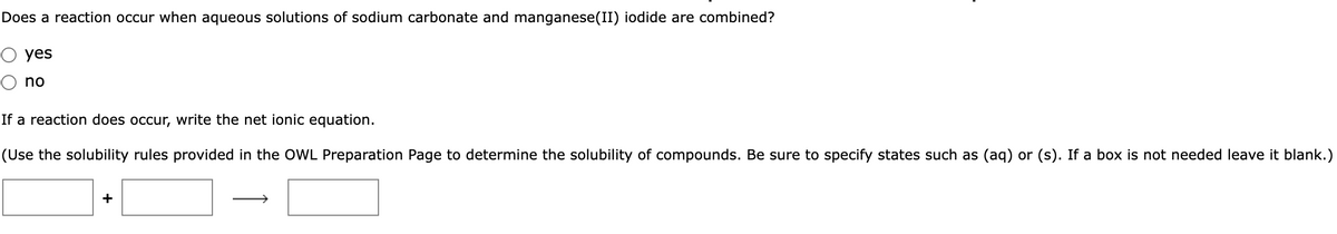 Does a reaction occur when aqueous solutions of sodium carbonate and manganese(II) iodide are combined?
O yes
no
If a reaction does occur, write the net ionic equation.
(Use the solubility rules provided in the OWL Preparation Page to determine the solubility of compounds. Be sure to specify states such as (aq) or (s). If a box is not needed leave it blank.)
+
→