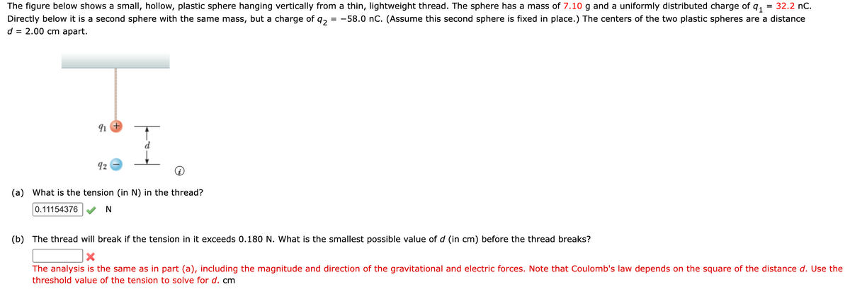 = 32.2 nC.
The figure below shows a small, hollow, plastic sphere hanging vertically from a thin, lightweight thread. The sphere has a mass of 7.10 g and a uniformly distributed charge of 91
Directly below it is a second sphere with the same mass, but a charge of
92 = -58.0 nC. (Assume this second sphere is fixed in place.) The centers of the two plastic spheres are a distance
d = 2.00 cm apart.
91
92
(a) What is the tension (in N) in the thread?
0.11154376
N
(b) The thread will break if the tension in it exceeds 0.180 N. What is the smallest possible value of d (in cm) before the thread breaks?
The analysis is the same as in part (a), including the magnitude and direction of the gravitational and electric forces. Note that Coulomb's law depends on the square of the distance d. Use the
threshold value of the tension to solve for d. cm