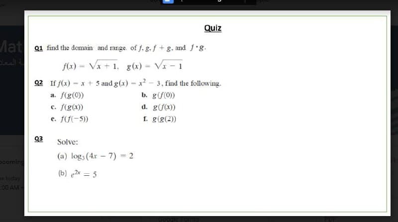 Quiz
Mat Q1 find the domain and range. of f. g. f + g. and f'g.
f(x) = Vx + 1, g(x) = Va - 1
02 If f(x) = x + 5 and g(x) = x? - 3, find the following.
b. g(f(0))
d. g(f(x))
f. g(g(2))
a. f(g(0))
c. f(g(x))
e. f(f(-5)
Q3
Solve:
(a) log; (4r – 7) = 2
pooming
(b) e2x = 5
tocay
